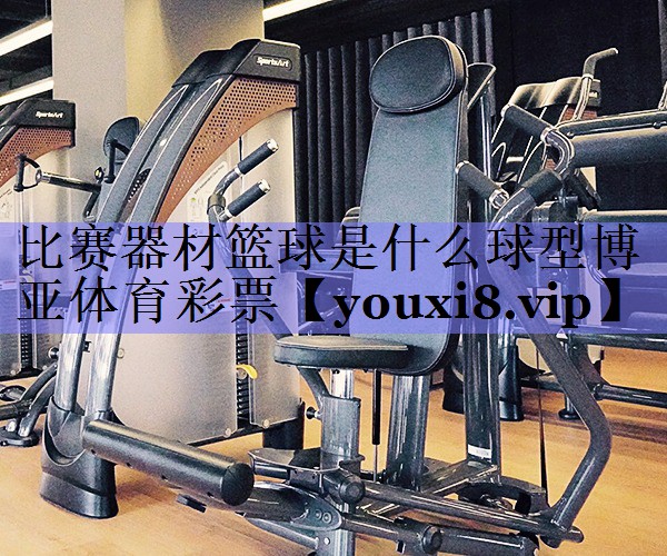 比赛器材篮球是什么球型博亚体育彩票