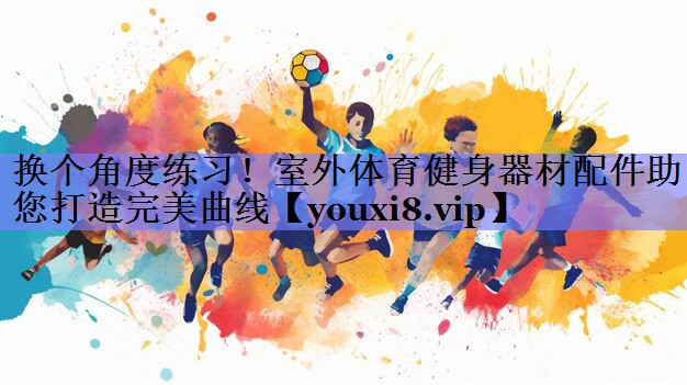 换个角度练习!室外体育健身器材配件助您打造完美曲线 换个角度练习!室外体育健身器材配件助您打造完美曲线