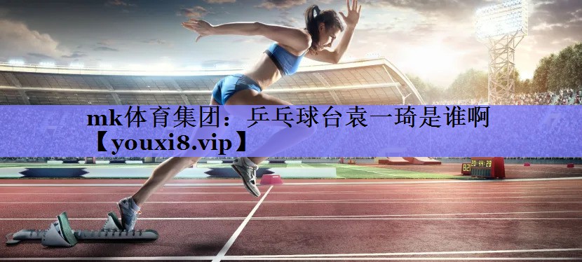 mk体育集团：乒乓球台袁一琦是谁啊