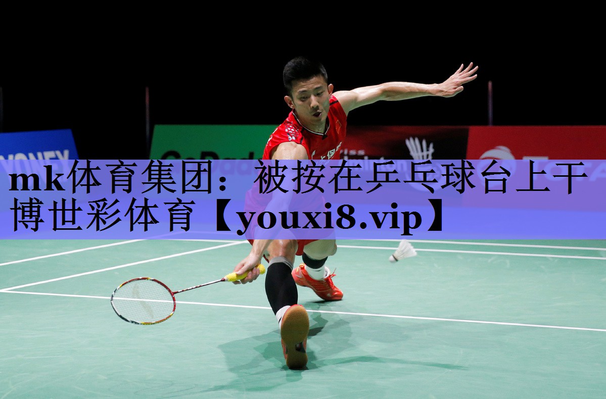 mk体育集团：被按在乒乓球台上干博世彩体育
