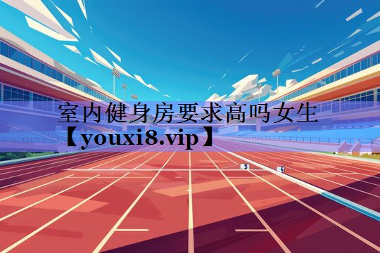 室内健身房要求高吗女生 室内健身房要求高吗女生