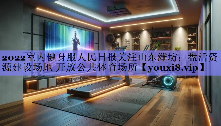 2022室内健身服人民日报关注山东潍坊:盘活资源建设场地 开放公共体育场所 2022室内健身服人民日报关注山东潍坊:盘活资源建设场地 开放公共体育场所